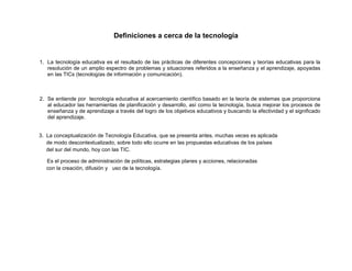 Definiciones a cerca de la tecnología

1. La tecnología educativa es el resultado de las prácticas de diferentes concepciones y teorías educativas para la
resolución de un amplio espectro de problemas y situaciones referidos a la enseñanza y el aprendizaje, apoyadas
en las TICs (tecnologías de información y comunicación).

2. Se entiende por tecnología educativa al acercamiento científico basado en la teoría de sistemas que proporciona
al educador las herramientas de planificación y desarrollo, así como la tecnología, busca mejorar los procesos de
enseñanza y de aprendizaje a través del logro de los objetivos educativos y buscando la efectividad y el significado
del aprendizaje.

3. La conceptualización de Tecnología Educativa, que se presenta antes, muchas veces es aplicada
de modo descontextualizado, sobre todo ello ocurre en las propuestas educativas de los países
del sur del mundo, hoy con las TIC.
Es el proceso de administración de políticas, estrategias planes y acciones, relacionadas
con la creación, difusión y uso de la tecnología.

 