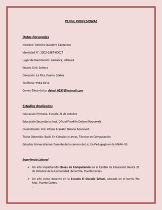 PERFIL PROFESIONAL
Datos Personales
Nombre: Delmira Quintero Cantarero
Identidad N°: 1002-1987-00027
Lugar de Nacimiento: Camasca, Intibucá
Estado Civil: Soltera
Dirección: La Pita, Puerto Cortes
Teléfono: 9944-8216
Correo Electrónico: delmi_0287@hotmail.com
Estudios Realizados
Educación Primaria: Escuela 21 de octubre
Educación Secundaria: Inst. Oficial Franklin Delano Roosevelt
Diversificado: Inst. Oficial Franklin Delano Roosevelt
Titulo Obtenido: Bach. En Ciencias y Letras, Técnico en Computación
Estudios Universitarios: Pasante de la carrera de Lic. En Pedagogía en la UNAH-VS
Experiencia Laboral
 Un año impartiendo Clases de Computación en el Centro de Educación Básica 21
de Octubre de la Comunidad de la Pita, Puerto Cortes.
 Un año como docente en la Escuela El Dorado School, ubicada en el barrio Rio
Mar, Puerto Cortes.
.
 