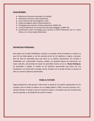 Cursos Recibidos
Relaciones Humanas orientadas a la calidad.
Relaciones humanas y ética profesional.
Curso intensivo de mecanografía 1 nivel.
Diseño de páginas web en Macromedia mx.
Estrategias para alcanzar el éxito profesional. (UNAH-VS)
La ética profesional: Un compromiso de todo pedagogo. (UNAH-VS)
Conferencias sobre “Estrategias para alcanzar el Éxito Profesional” por Lic. Víctor
Flores y Lic. Arturo López Malumbres.
DEFINICION PERSONAL
Dios padre me ha dado habilidades, virtudes y no quedan atrás los defectos a mejorar ya
que me han dado golpes y me han querido privar de mis objetivos o logros a alcanzar,
pero de ellos he aprendido para que estos no se repitan nuevamente, mis virtudes y
habilidades son: responsable, honesta, amable, con grandes deseos de superarme, ser
mejor cada día, este periodo de clases he aprendido mucho con la Lic. Reyna Rodríguez,
he aprendido a aceptar el cambio en las practicas equivocadas que hacia con mis
estudiantes, me siento bien conmigo misma, siempre con la ayuda de Dios se alcanza el
éxito en nuestros objetivos planificados.
PARA EL FUTURO
Lograr graduarme y doy gracias a Dios tener la ayuda de mis padres apoyándome en los
estudios, pero mi deseo es laborar en un colegio público u ONG, recursos humanos. Etc..,
siempre brindar mi ayuda al que me necesita, ayudar a mis padres que han luchado para
verme superada, y no olvidarme de nuestro creador.
 