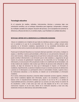 Tecnología educativa
Es el conjunto de medios, métodos, instrumentos, técnicas y procesos bajo una
orientación científica, con un enfoque sistemático para organizar, comprender y manejar
las múltiples variables de cualquier situación del proceso, con el propósito de aumentar la
eficiencia y eficacia de éste en un sentido amplio, cuya finalidad es la calidad educativa.
RETOS QUE IMPONE HOY EL CIBERESPACIO A LA FORMACIÓN CIUDADANA
Educar en ciudadanía con el objetivo de que todos los individuos asuman su lugar y compromisos
con la sociedad en la que les ha correspondido vivir. Por eso ética y política siempre están
presentes en la formación ciudadana, especialmente en las sociedades democráticas que
entienden la ética como un juicio de valor sobre los actos de los individuos.
Puesto que la Institución Educativa es un escenario ideal para aprender a vivir juntos, a trabajar en
equipo y a identificar nuestras particularidades y diferencias en una permanente interacción con
otros seres humanos, debemos preguntarnos de qué forma la educación escolar, básica y media,
puede contribuir efectivamente a una formación para la vida ciudadana y preguntarnos de qué
manera los procesos de globalización impulsados por los desarrollos de las Tecnologías de la
Información y la Comunicación (TIC) actualmente inciden en la redefinición de territorialidad y de
la idea moderna de ciudadanía. Cabe recalcar que millones de personas están utilizando las redes
sociales, sin dejar de mencionar los retos que el ciberespacio le impone a la formación en
ciudadanía, Específicamente, se plantea la hipótesis de que la creciente presencia de adolescentes
y jóvenes en el ciberespacio y su participación activa en comunidades virtuales, sí genera retos a
las instituciones educativas y a los docentes, en relación con la territorialidad y la formación
ciudadana.
Por lo tanto, instituciones educativas y docentes deben emprender acciones urgentes y efectivas
para: formar ciudadanos digitales bien informados, ayudar a los estudiantes a establecer un
balance entre el empoderamiento individual que produce el uso de las TIC y un sentido de
responsabilidad personal, comunitaria y global por sus acciones con estas, formar el carácter de
los estudiantes y evitar a toda costa que vivan una vida alejados de las TIC o con muchas
restricciones respecto al uso de estas, dentro de la institución educativa y vivan otra vida,
totalmente inmersa en ciberculturas, fuera del ámbito escolar.
 