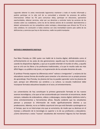 Logrando obtener lo antes mencionado lograremos mantener a todo el mundo informado y
podrán participar en la vida civil de su comunidad y entender los procesos de política
internacional. Utilizar las TIC para comunicar ideas, participar en elecciones, aprovechar
oportunidades, obtener servicios, velar por sus derechos y controlar tanto las acciones de los
estados sobre sus ciudadanos, como las de los demás actores de la sociedad. Aprenderemos a
debatir activamente con los compañeros sobre ventajas y desventajas que ofrecen las TIC en la
vida cotidiana. En conclusión si todos estamos con esta mentalidad nuestro país saldrá de las
deficiencias y carencias que hoy en día tenemos, nadie nos podrá manipular.
NATIVOS E INMIGRANTES DIGITALES
Fue Marc Prensky en 1961 quien nos habló de la brecha digital, definiéndola como el
enfrentamiento en las aulas de dos generaciones: aquella que ha crecido conociendo y
usando los dispositivos digitales, y que ya no puede entender el mundo sin ellos, y aquella
que se crió con los libros y los profesores tradicionales, a la que le resulta cada vez más
difícil llegar a su público más joven, es la generación de los actuales docentes de aula.
El profesor Prensky expone las diferencias entre” nativos e inmigrantes” y reclama de los
educadores nuevas formas de enseñar para conectar a los alumnos con su propio proceso
de aprendizaje. Para Prensky, los jóvenes de hoy no pueden aprender como los jóvenes de
ayer, porque son diferentes sus cerebros y su cultura. La escuela tradicional debe
incorporar formatos educativos basados en el ocio y el entretenimiento.
Los universitarios de hoy constituyen la primera generación formada en los nuevos
avances tecnológicos, a los que se han acostumbrado por inmersión al encontrarse, desde
siempre, rodeados de ordenadores, vídeos y videojuegos, música digital, telefonía móvil y
otros entretenimientos y herramientas afines. Resulta evidente que los estudiantes
piensan y procesan la información de modo significativamente distinto a sus
predecesores. Además, no es un hábito coyuntural sino que está llamado a prolongarse en
el tiempo, que no se interrumpe sino que se acrecienta, de modo que su destreza en el
manejo y utilización de la tecnología es superior a la de sus profesores y educadores.
¿Cómo denominar a estos “nuevos” estudiantes del momento? Algunos los han llamado
 