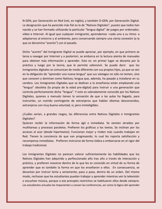 N-GEN, por Generación en Red (net, en inglés), y también D-GEN, por Generación Digital.
La designación que ha parecido más fiel es la de “Nativos Digitales”, puesto que todos han
nacido y se han formado utilizando la particular “lengua digital” de juegos por ordenador,
vídeo e Internet. Al igual que cualquier inmigrante, aprendemos –cada uno a su ritmo- a
adaptarnos al entorno y al ambiente, pero conservando siempre una cierta conexión (a la
que se denomina “acento”) con el pasado.
Dicho “acento” del Inmigrante Digital se puede apreciar, por ejemplo, en que primero se
lanza a navegar por Internet y a posteriori, se embarca en la lectura atenta de manuales
para obtener más información y aprender. Esto es: en primer lugar se decanta por la
práctica y luego por la teoría, que le permite sobrevivir. Se puede decir que los
Inmigrantes digitales se comunican de modo diferente con sus propios hijos, ya que se ven
en la obligación de “aprender una nueva lengua” que sus vástagos no sólo no temen, sino
que conocen y dominan como Nativos; lengua que, además, ha pasado a instalarse en su
cerebro. Los Inmigrantes Digitales que se dedican a la enseñanza están empleando una
“lengua” obsoleta (la propia de la edad pre-digital) para instruir a una generación que
controla perfectamente dicha “lengua”. Y esto es sobradamente conocido por los Nativos
Digitales, quienes a menudo tienen la sensación de que a las aulas ha llegado, para
instruirles, un nutrido contingente de extranjeros que hablan idiomas desconocidos,
extranjeros con muy buena voluntad, sí, pero ininteligibles.
¿Cuáles serían, a grandes rasgos, las diferencias entre Nativos Digitales e Inmigrantes
Digitales?
Quieren recibir la información de forma ágil e inmediata. Se sienten atraídos por
multitareas y procesos paralelos. Prefieren los gráficos a los textos. Se inclinan por los
accesos al azar (desde hipertextos). Funcionan mejor y rinden más cuando trabajan en
Red. Tienen la conciencia de que van progresando, lo cual les reporta satisfacción y
recompensa inmediatas. Prefieren instruirse de forma lúdica a embarcarse en el rigor del
trabajo tradicional.
Los Inmigrantes Digitales no parecen valorar suficientemente las habilidades que los
Nativos Digitales han adquirido y perfeccionado año tras año a través de interacción y
práctica, y prefieren moverse dentro de lo que les es conocido en virtud de su forma de
aprender que es también la forma en que los enseñaron a ellos. En consecuencia, se
decantan por instruir lenta y seriamente, paso a paso, dentro de un orden. Del mismo
modo, rechazan que los estudiantes puedan trabajar y aprender mientras ven la televisión
o escuchan música, porque a ese precepto restrictivo se habituaron ellos desde siempre.
Los estudiantes actuales les impacienten y cansen las conferencias, así como la lógica del aprender
 