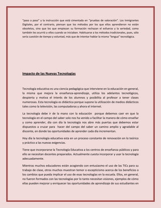 “paso a paso” y la instrucción que está cimentada en “pruebas de valoración”. Los Inmigrantes
Digitales, por el contrario, piensan que los métodos por los que ellos aprendieron no están
obsoletos, sino que los que empiezan su formación rechazan el esfuerzo y la seriedad, como
también les ocurrió a ellos cuando se iniciaban. Habituarse a los métodos tradicionales, pues, sólo
sería cuestión de tiempo y voluntad, más que de intentar hablar la misma “lengua” tecnológica.
Impacto de las Nuevas Tecnologías
Tecnología educativa es una ciencia pedagógica que interviene en la educación en general,
la misma que mejora la enseñanza-aprendizaje, utiliza los adelantos tecnológicos,
despierta y motiva el interés de los alumnos y posibilita al profesor a tener clases
numerosas. Esta tecnología es didáctica porque supone la utilización de medios didácticos
tales como la televisión, las computadoras y ahora el internet.
La tecnología debe ir de la mano con la educación porque debemos caer en que la
tecnología en el campo del saber solo nos ha venido a facilitar la manera de cómo enseñar
y como aprender, día con día la tecnología nos abre más puertas que debemos estar
dispuestos a cruzar para hacer del campo del saber un camino amplio y agradable al
discente, en donde las oportunidades de aprender cada día incrementan.
Hoy día la tecnología educativa esta en un proceso constante de renovación en lo teórico
y práctico a las nuevas exigencias.
Tiene que incorporarse la Tecnología Educativa a los centros de enseñanza públicos y para
ello se necesitan docentes preparados. Actualmente cuesta incorporar y usar la tecnología
adecuadamente.
Mientras muchos educadores están acogiendo con entusiasmo el uso de las TICs para su
trabajo de clase, otros muchos muestran temor o escepticismo acerca de los beneficios o
los cambios que pueda implicar el uso de esas tecnologías en la escuela. Ellos, en general,
no fueron formados con las tecnologías por lo tanto necesitan visiones, ejemplos de cómo
ellas pueden mejorar y enriquecer las oportunidades de aprendizaje de sus estudiantes en
 