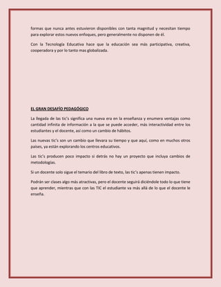 formas que nunca antes estuvieron disponibles con tanta magnitud y necesitan tiempo
para explorar estos nuevos enfoques, pero generalmente no disponen de él.
Con la Tecnología Educativa hace que la educación sea más participativa, creativa,
cooperadora y por lo tanto mas globalizada.
EL GRAN DESAFÍO PEDAGÓGICO
La llegada de las tic’s significa una nueva era en la enseñanza y enumera ventajas como
cantidad infinita de información a la que se puede acceder, más interactividad entre los
estudiantes y el docente, así como un cambio de hábitos.
Las nuevas tic’s son un cambio que llevara su tiempo y que aquí, como en muchos otros
países, ya están explorando los centros educativos.
Las tic’s producen poco impacto si detrás no hay un proyecto que incluya cambios de
metodologías.
Si un docente solo sigue el temario del libro de texto, las tic’s apenas tienen impacto.
Podrán ser clases algo más atractivas, pero el docente seguirá diciéndole todo lo que tiene
que aprender, mientras que con las TIC el estudiante va más allá de lo que el docente le
enseña.
 