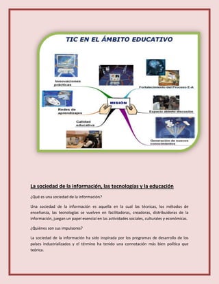 La sociedad de la información, las tecnologías y la educación
¿Qué es una sociedad de la información?
Una sociedad de la información es aquella en la cual las técnicas, los métodos de
enseñanza, las tecnologías se vuelven en facilitadoras, creadoras, distribuidoras de la
información, juegan un papel esencial en las actividades sociales, culturales y económicas.
¿Quiénes son sus impulsores?
La sociedad de la información ha sido inspirada por los programas de desarrollo de los
países industrializados y el término ha tenido una connotación más bien política que
teórica.
 