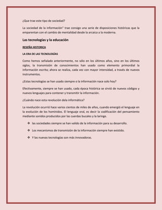 ¿Que trae este tipo de sociedad?
La sociedad de la información" trae consigo una serie de disposiciones históricas que la
emparentan con el cambio de mentalidad desde la arcaica a la moderna.
Las tecnologías y la educación
RESEÑA HISTORICA
LA ERA DE LAS TECNOLOGÍAS
Como hemos señalado anteriormente, no sólo en los últimos años, sino en los últimos
siglos, la transmisión de conocimientos han usado como elemento primordial la
información escrita; ahora se realiza, cada vez con mayor intensidad, a través de nuevos
instrumentos.
¿Estas tecnologías se han usado siempre o la información nace solo hoy?
Efectivamente, siempre se han usado, cada época histórica se sirvió de nuevos códigos y
nuevos lenguajes para contener y transmitir la información.
¿Cuándo nace esta revolución dela informática?
La revolución ocurrió hace varios cientos de miles de años, cuando emergió el lenguaje en
la evolución de los homínidos. El lenguaje oral, es decir la codificación del pensamiento
mediante sonidos producidos por las cuerdas bucales y la laringe.
 las sociedades siempre se han valido de la información para su desarrollo.
 Los mecanismos de transmisión de la información siempre han existido.
 Y las nuevas tecnologías son más innovadoras.
 