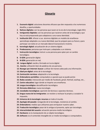 Glosario
1. Escenario digital: soluciones docentes eficaces que den respuesta a los numerosos
desafíos, y oportunidades.
2. Nativos digitales: son las personas que nacen en la era de la tecnología. (siglo XX1)
3. Inmigrantes Digitales: son las personas que nacieron antes de la tecnología y que
hoy se está preparando para adaptarse a una nueva identidad.
4. Institución SEK: ofrecer a sus alumnos digitales un modelo de enseñanza-
aprendizaje adaptado a su nueva identidad, que les prepare para su futuro y para
participar con éxito en un mercado laboral trasnacional e incierto.
5. tecnología digital: actualización de un sistema digital.
6. Predecesores: personas que instruyen y adaptadas a un sistema.
7. Instrucción tecnológica: instruir a una persona para optar por un cambio
tecnológico.
8. D-GEN: generación digital.
9. N-GEN: generación en red.
10. Lengua digital: nacido y formado en la era digital.
11. Acento: utilización bien de palabras de una persona.
12. Navegar por Internet: buscar y utilizar de manera adecuada una información.
13. Edad pre-digital: antes de la tecnología.
14. Contracción nerviosa: adaptación a la tecnología.
15. Ordenadores portátiles: computadora o aparato que se puede portar.
16. Redes sociales: interacción por medio de Facebook, gmail, Hotmail, washap, etc...
17. Centro educativo: lugar donde se imparte una enseñanza.
18. Lengua tecnológica: decodificación tecnológica.
19. fórmulas didácticas: nueva tecnología.
20. novedades tecnológicas: aparición de técnicas o aparatos técnicos.
21. lengua nueva de los Inmigrantes: se resisten a rechazar lo propio y a aceptar lo
impuesto.
22. Universo de la tecnología: recursos en todo el mundo.
23. Apología del pasado: renegando de la tecnología, resistencia al cambio.
24. Ordenadores: medios que utilizamos para enriquecer nuestro saber.
25. Traducción tecnológica: pasar de lo antiguo al presente, optar por tecnología.
26. Interactividad del usuario: actuación persona-medio tecnológico.
27. Hardware: es la manipulación de un objeto tecnológico.
28. Software: es el contenido intangible de un medio tecnológico o computadora.
 