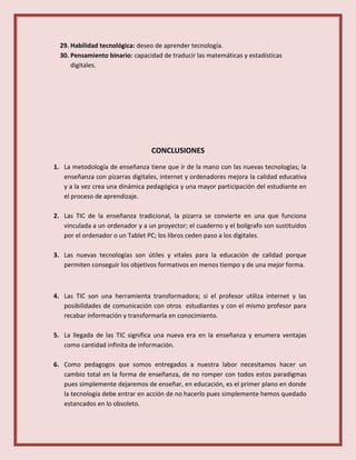 29. Habilidad tecnológica: deseo de aprender tecnología.
30. Pensamiento binario: capacidad de traducir las matemáticas y estadísticas
digitales.
CONCLUSIONES
1. La metodología de enseñanza tiene que ir de la mano con las nuevas tecnologías; la
enseñanza con pizarras digitales, internet y ordenadores mejora la calidad educativa
y a la vez crea una dinámica pedagógica y una mayor participación del estudiante en
el proceso de aprendizaje.
2. Las TIC de la enseñanza tradicional, la pizarra se convierte en una que funciona
vinculada a un ordenador y a un proyector; el cuaderno y el bolígrafo son sustituidos
por el ordenador o un Tablet PC; los libros ceden paso a los digitales.
3. Las nuevas tecnologías son útiles y vitales para la educación de calidad porque
permiten conseguir los objetivos formativos en menos tiempo y de una mejor forma.
4. Las TIC son una herramienta transformadora; si el profesor utiliza internet y las
posibilidades de comunicación con otros estudiantes y con el mismo profesor para
recabar información y transformarla en conocimiento.
5. La llegada de las TIC significa una nueva era en la enseñanza y enumera ventajas
como cantidad infinita de información.
6. Como pedagogos que somos entregados a nuestra labor necesitamos hacer un
cambio total en la forma de enseñanza, de no romper con todos estos paradigmas
pues simplemente dejaremos de enseñar, en educación, es el primer plano en donde
la tecnología debe entrar en acción de no hacerlo pues simplemente hemos quedado
estancados en lo obsoleto.
 