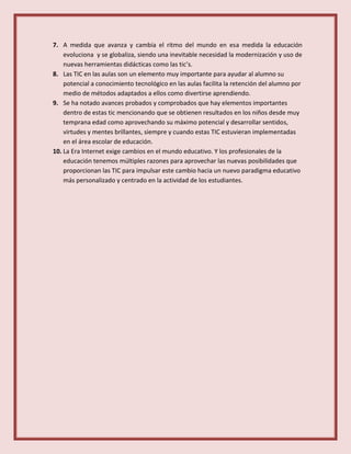 7. A medida que avanza y cambia el ritmo del mundo en esa medida la educación
evoluciona y se globaliza, siendo una inevitable necesidad la modernización y uso de
nuevas herramientas didácticas como las tic’s.
8. Las TIC en las aulas son un elemento muy importante para ayudar al alumno su
potencial a conocimiento tecnológico en las aulas facilita la retención del alumno por
medio de métodos adaptados a ellos como divertirse aprendiendo.
9. Se ha notado avances probados y comprobados que hay elementos importantes
dentro de estas tic mencionando que se obtienen resultados en los niños desde muy
temprana edad como aprovechando su máximo potencial y desarrollar sentidos,
virtudes y mentes brillantes, siempre y cuando estas TIC estuvieran implementadas
en el área escolar de educación.
10. La Era Internet exige cambios en el mundo educativo. Y los profesionales de la
educación tenemos múltiples razones para aprovechar las nuevas posibilidades que
proporcionan las TIC para impulsar este cambio hacia un nuevo paradigma educativo
más personalizado y centrado en la actividad de los estudiantes.
 