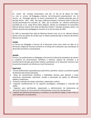En sesión del Consejo Universitario, acta No. 17 del 23 de Marzo de 1962,
se crea la carrera de Pedagogía y Ciencias de la Educación conjuntamente con la
carrera de Psicología adscrita al centro universitario de estudios generales para el
periodo lectivo 1952 - 1963 (de mayo a febrero) empiece a funcionar sobre la base del
estudio presentado el 6 e octubre de 1961 por la comisión de reforma universitaria
presidida por el Lic. Jorge Arturo Reina Idiáquez. Siendo sus fundadores los licenciados
Manuel Antonio Santos, Elisa Valle de Martínez Pavetti Y Leónidas Granados Cortes. Las
labores docentes para pedagogía se iniciaron en el mes de mayo de 1962.
En 1961 La licenciada Elisa Valle de Martínez Pavetti Junto con el Lic. Manuel Antonio
Santos revisa los planes de estudio que se habían preparado bajo la asesoría del Doctor
Manuel Luis Escobar.
VISIÓN
La Carrera de Pedagogía y Ciencias de la Educación tiene como visión ser líder en la
formación integral de recursos humanos en el campo de la educación, que contribuyan al
desarrollo económico y social del país.
MISIÓN
Formar a los profesionales en Pedagogía y Ciencias de la Educación poseedores de valores
y creadores de conocimientos científicos y técnicos; capaces de contribuir a la
transformación del país, generando cambios cuantitativos en la educación nacional y que
les permita compartir con-eficiencia a nivel internacional.
OBJETIVOS
1. Formar profesionales capacitados para administrar, planificar, evaluar y controlar el grado
de eficiencia del sistema educativo.
2. Dotar de conocimientos científicos y habilidades técnicas para detectar y tratar
situaciones vocacionales, educativas, sociales y personales de sujetos en diferentes
edades y condiciones.
3. Fomentar actitudes de trabajo sistemático, organizado y realista.
4. Capacitar científicamente en los aspectos psicológicos, sociológicos y culturales del
adulto.
5. Capacitar para planificación, organización y administración de Instituciones de
Educación Especial así como atención individualizada a la persona discapacitada.
6. Impulsar las relaciones de tolerancia, la iniciativa, la voluntad de trabajo, la auto crítica, la
auto evaluación y el autocontrol.
 