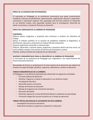 PERFIL DE LA LICENCIATURA EN PEDAGOGÍA
El Licenciado en Pedagogía es un profesional universitario que posee conocimientos
científicos y técnicos en planificación, administración, organización, dirección, supervisión,
orientación y supervisión especial. Está capacitado para formular políticas en educación
en sus distintos niveles, está capacitado también para la investigación, desarrollo de
planes curriculares y manejo de finanzas en educación.
PERFIL DEL GRADUADO DE LA CARRERA DE PEDAGOGÍA
Habilidades:
Elaborar planes, programas y proyectos para armonizar y conducir las relaciones de
trabajo.
Aplicar el método científico en la solución de problemas mediante el diagnóstico, la
planificación, ejecución y evaluación en el desarrollo de la educación.
Asesorar organismos nacionales e institucionales.
Elaborar, desarrollar y asesorar planes, programas y proyectos dentro del área social, así
como también manejar instrumentos de técnicos de evaluación y control.
Orientar, analizar estudios de conductas de sus educandos
RAZONES FUNDAMENTALES PARA LA CREACIÓN DE LA CARRERA DE PEDAGOGÍA
La formación de un profesional de Pedagogía que respondiera a los requerimientos del
Sistema Educativo Nacional.
Necesidades de formar un profesional en el nivel superior de la educación que además de
enseñar sea capaz de dirigir, planificar, supervisar, administrar y evaluar la educación.
TAREAS FUNDAMENTALES DE LA CARRERA:
El Pedagogo es un profesional capacitado para desarrollar las siguientes actividades:
• Formular políticas de Educación
• Planificar, Organizar y Evaluar la educación en sus distintos niveles
• Investigación Educativa
• Desarrollar planes curriculares
• Manejo de finanzas de educación
• Manejo de programas de orientación educativa.
• Educación del Adulto
• Educación especial en el área del Retardo Mental y problemas de aprendizaje
• Formación integral de recursos humanos en el campo de educación.
TAREAS TÍPICAS QUE REALIZA EL ESTUDIANTE DE ESTA CARRERA:
• Investigación de procesos educativos
• Elaboración de planes, programas y proyectos en educación
 
