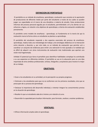 DEFINICION DE PORTAFOLIO
El portafolio es un método de enseñanza, aprendizaje y evaluación que consiste en la aportación
de producciones de diferente índole por parte del estudiante a través de las cuáles se pueden
juzgar sus capacidades en el marco de una disciplina o materia de estudio. Estas producciones
informan del proceso personal seguido por el estudiante, permitiéndole a él y los demás ver sus
esfuerzos y logros, en relación a los objetivos de aprendizaje y criterios de evaluación establecidos
previamente.
El portafolio como modelo de enseñanza - aprendizaje, se fundamenta en la teoría de que la
evaluación marca la forma cómo un estudiante se plantea su aprendizaje.
El portafolio del estudiante responde a dos aspectos esenciales del proceso de enseñanza-
aprendizaje, implica toda una metodología de trabajo y de estrategias didácticas en la interacción
entre docente y discente; y, por otro lado, es un método de evaluación que permite unir y
coordinar un conjunto de evidencias para emitir una valoración lo más ajustada a la realidad que
es difícil de adquirir con otros instrumentos de evaluación más tradicionales que aportan una
visión más fragmentada.
Utilidad: El potencial que tiene el portafolio para identificar habilidades complejas ha contribuido
a su uso expansivo en diferentes ámbitos. El portafolio se usa en la educación pero es una idea
importada de otros ámbitos profesionales: artistas, fotógrafos y arquitectos para mostrar lo mejor
de su trabajo.
OBJETIVOS:
• Guiar a los estudiantes en su actividad y en la percepción sus propios progresos.
• Estimular a los estudiantes para que no se conformen con los primeros resultados, sino que se
preocupen de su proceso de aprendizaje.
• Destacar la importancia del desarrollo individual, e intentar integrar los conocimientos previos
en la situación de aprendizaje.
• Resaltar lo que un estudiante sabe de sí mismo y en relación al curso.
• Desarrollar la capacidad para localizar información, para formular, analizar y resolver problemas.
VENTAJAS:
• Ofrece información amplia sobre el aprendizaje.
 