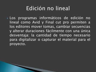    Los programas informáticos de edición no
    lineal como Avid y Final cut pro permiten a
    los editores mover tomas, cambiar secuencias
    y alterar duraciones fácilmente con una única
    desventaja: la cantidad de tiempo necesario
    para digitalizar o capturar el material para el
    proyecto.
 