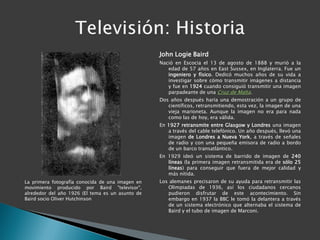John Logie Baird
                                                  Nació en Escocia el 13 de agosto de 1888 y murió a la
                                                     edad de 57 años en East Sussex, en Inglaterra. Fue un
                                                     ingeniero y físico. Dedicó muchos años de su vida a
                                                     investigar sobre cómo transmitir imágenes a distancia
                                                     y fue en 1924 cuando consiguió transmitir una imagen
                                                     parpadeante de una Cruz de Malta.
                                                  Dos años después haría una demostración a un grupo de
                                                     científicos, retransmitiendo, esta vez, la imagen de una
                                                     vieja marioneta. Aunque la imagen no era para nada
                                                     como las de hoy, era válida.
                                                  En 1927 retransmite entre Glasgow y Londres una imagen
                                                     a través del cable telefónico. Un año después, llevó una
                                                     imagen de Londres a Nueva York, a través de señales
                                                     de radio y con una pequeña emisora de radio a bordo
                                                     de un barco transatlántico.
                                                  En 1929 ideó un sistema de barrido de imagen de 240
                                                     líneas (la primera imagen retransmitida era de sólo 25
                                                     líneas) para conseguir que fuera de mejor calidad y
                                                     más nítida.
La primera fotografía conocida de una imagen en   Los alemanes precisaron de su ayuda para retransmitir las
movimiento producido por Baird "televisor",          Olimpiadas de 1936, así los ciudadanos cercanos
alrededor del año 1926 (El tema es un asunto de      pudieron disfrutar de este acontecimiento. Sin
Baird socio Oliver Hutchinson                        embargo en 1937 la BBC le tomó la delantera a través
                                                     de un sistema electrónico que alternaba el sistema de
                                                     Baird y el tubo de imagen de Marconi.
 
