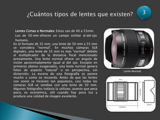 3


 Lentes Cortas o Normales: Estos van de 40 a 55mm.
 Los de 50 mm ofrecen un campo similar al del ojo
 humano.
En el formato de 35 mm, una lente de 50 mm a 55 mm
se considera "normal". En muchas cámaras SLR
digitales, una lente de 35 mm es más "normal" debido
al multiplicador de la distancia focal mencionado
previamente. Una lente normal ofrece un ángulo de
visión aproximadamente igual al del ojo. Excepto en
primeros planos exagerados, una lente normal genera
fotos de aspecto "natural" o en perspectiva, sin          Lente Normal
distorsión. La escena de una fotografía se parece
mucho a como se recuerda. Antes de que las lentes
con zoom se hiciesen tan populares, casi todas las
cámaras SLR se vendían con una lente de 50 mm.
Algunos fotógrafos todavía la utilizan, puesto que pesa
poco, es económica, útil cuando hay poca luz y
produce una calidad de imagen excelente.
 
