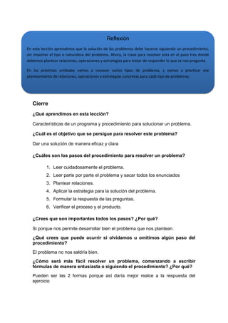 Reflexión
En esta lección aprendimos que la solución de los problemas debe hacerse siguiendo un procedimiento,
sin importar el tipo o naturaleza del problema. Ahora, la clave para resolver esta en el paso tres donde
debemos plantear relaciones, operaciones y estrategias para tratar de responder lo que se nos pregunta.
En las próximas unidades vamos a conocer varios tipos de problema, y vamos a practicar ese
planteamiento de relaciones, operaciones y estrategias concretas para cada tipo de problemas.

Cierre
¿Qué aprendimos en esta lección?
Características de un programa y procedimiento para solucionar un problema.
¿Cuál es el objetivo que se persigue para resolver este problema?
Dar una solución de manera eficaz y clara
¿Cuáles son los pasos del procedimiento para resolver un problema?
1. Leer cuidadosamente el problema.
2. Leer parte por parte el problema y sacar todos los enunciados
3. Plantear relaciones.
4. Aplicar la estrategia para la solución del problema.
5. Formular la respuesta de las preguntas.
6. Verificar el proceso y el producto.
¿Crees que son importantes todos los pasos? ¿Por qué?
Si porque nos permite desarrollar bien el problema que nos plantean.
¿Qué crees que puede ocurrir si olvidamos u omitimos algún paso del
procedimiento?
El problema no nos saldría bien.
¿Cómo será más fácil resolver un problema, comenzando a escribir
fórmulas de manera entusiasta o siguiendo el procedimiento? ¿Por qué?
Pueden ser las 2 formas porque así daría mejor realce a la respuesta del
ejercicio

 