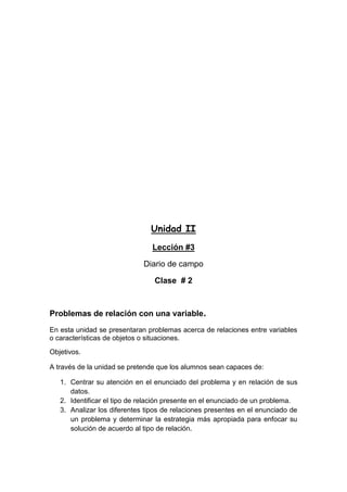 Unidad II
Lección #3
Diario de campo
Clase # 2

Problemas de relación con una variable.
En esta unidad se presentaran problemas acerca de relaciones entre variables
o características de objetos o situaciones.
Objetivos.
A través de la unidad se pretende que los alumnos sean capaces de:
1. Centrar su atención en el enunciado del problema y en relación de sus
datos.
2. Identificar el tipo de relación presente en el enunciado de un problema.
3. Analizar los diferentes tipos de relaciones presentes en el enunciado de
un problema y determinar la estrategia más apropiada para enfocar su
solución de acuerdo al tipo de relación.

 