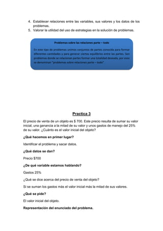 4. Establecer relaciones entre las variables, sus valores y los datos de los
problemas.
5. Valorar la utilidad del uso de estrategias en la solución de problemas.

Problemas sobre las relaciones parte – todo
En este tipo de problemas unimos conjuntos de partes conocida para formar
diferentes cantidades y para generar ciertos equilibrios entre las partes. Son
problemas donde se relacionan partes formar una totalidad deseada, por esos
se denominan “problemas sobre relaciones parte – todo”

Practica 3
El precio de venta de un objeto es $ 700. Este precio resulta de sumar su valor
inicial, una ganancia a la mitad de su valor y unos gastos de manejo del 25%
de su valor. ¿Cuánto es el valor inicial del objeto?
¿Qué hacemos en primer lugar?
Identificar el problema y sacar datos.
¿Qué datos se dan?
Precio $700
¿De qué variable estamos hablando?
Gastos 25%
¿Qué se dice acerca del precio de venta del objeto?
Si se suman los gastos más el valor inicial más la mitad de sus valores.
¿Qué se pide?
El valor inicial del objeto.
Representación del enunciado del problema.

 
