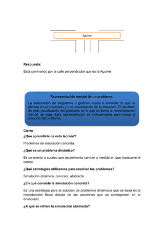 Aguirre

Respuesta:
Está caminando por la calle perpendicular que es la Aguirre

Representación mental de un problema.
La elaboración de diagramas o graficas ayuda a entender lo que se
plantea en el enunciado y a la visualización de la situación. El resultado
de esta visualización del problema es lo que se llama la representación
mental de este. Esta representación es indispensable para lograr la
solución del problema.

Cierre
¿Qué aprendiste de esta lección?
Problemas de simulación concreta.
¿Qué es un problema dinámico?
Es un evento o suceso que experimenta cambio o medida en que transcurre el
tiempo
¿Qué estrategias utilizamos para resolver los problemas?
Simulación dinámica, concreta, abstracta
¿En qué consiste la simulación concreta?
Es una estrategia para la solución de problemas dinámicos que se basa en la
reproducción física directa de las secciones que se contraponen en el
enunciado.
¿A qué se refiere la simulación abstracta?

 