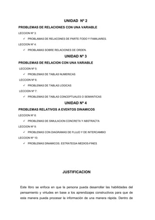 UNIDAD Nº 2
PROBLEMAS DE RELACIONES CON UNA VARIABLE
LECCION Nº 3:


PROBLAMAS DE RELACONES DE PARTE-TODO Y FAMILIARES.

LECCION Nº 4:


PROBLAMAS SOBRE RELACIONES DE ORDEN.

UNIDAD Nº 3
PROBLEMAS DE RELACION CON UNA VARIABLE
LECCION Nº 5:


PROBLEMAS DE TABLAS NUMERICAS

LECCION Nº 6:


PROBLEMAS DE TABLAS LOGICAS

LECCION Nº 7:


PROBLEMAS DE TABLAS CONCEPTUALES O SEMANTICAS

UNIDAD Nº 4
PROBLEMAS RELATIVOS A EVENTOS DINAMICOS
LECCION Nº 8:


PROBLEMAS DE SIMULACION CONCRETA Y ABSTRACTA

LECCION Nº 9:


PROBLEMAS CON DIAGRAMAS DE FLUJO Y DE INTERCAMBIO

LECCION Nº 10:


PROBLEMAS DINAMICOS. ESTRATEGIA MEDIOS-FINES

JUSTIFICACION

Este libro se enfoca en que la persona pueda desarrollar las habilidades del
pensamiento y virtudes en base a los aprendizajes constructivos para que de
esta manera pueda procesar la información de una manera rápida. Dentro de

 