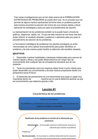Tras varias investigaciones que se han dado acerca de la FORMULACION
ESTRATEGICA DE PROBLEMAS se puede decir que es un proceso que nos
permite de alguna manera representas de forma clara un problema para de
esta manera encontrar la solución del mismo de una manera rápida y eficaz
aplicando las estrategias y paso por paso el procedimiento de solución.
La representación de los problemas también se la puede hacer a través de
gráficos, diagramas, tablas, etc. Ya que de esta manera se nos hace más fácil
poder obtener el resultado deseado y podemos ir aplicando paso por paso el
procedimiento de solución de los problemas.
La formulación estratégica de problemas nos plantea estrategias ya antes
mencionadas de cómo aplicar el procedimiento para poder identificar un
problema y de esta manera poder facilitar la obtención del resultado deseado.
OBJETIVOS:
1. Desarrollar nuestras habilidades y destrezas intelectuales para razonar de
manera rápida y eficaz y así poder desenvolvernos sin ningún tipo de
inconveniente ante cualquier tipo de competencia educativa que se nos
presente.
2. Tanto los estudiantes como los maestros deben tener mucho interés para
poder desarrollar sus conocimientos y de esta manera proyectarse desde una
perspectiva hacia el futuro.
3. El desarrollo del pensamiento es una herramienta que juega un papel muy
importante dentro de
nosotros por lo cual la debemos apreciar ya que
los conocimientos que sabemos gracias a ello.

Lección #1
Característica de los problemas
Definición del problema.
Un problema es un enunciado el cual se da cierta información y se plantea una
pregunta que debe ser respondida.

Clasificación de los problemas en función de la información que
suministran
Estructurados.- El enunciado contiene la información necesaria y
suficiente para resolver el problema
Problemas:
No estructurados.- El enunciado no contiene toda información necesaria

 