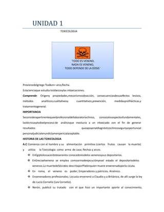 UNIDAD 1
TOXICOLOGIA

¨TODO ES VENENO,
NADA ES VENENO,
TODO DEPENDE DE LA DOSIS¨

Provienedelgriego Toxikon= arco,flecha.
Eslacienciaque estudia lostóxicosylas intoxicaciones.
Comprende: Origeny propiedades,mecanismosdeacción, consecuenciasdesusefectos lesivos,
métodos

analíticos,cualitativosy

cuantitativos,prevención,

medidasprofilácticas,y

tratamientogeneral.
IMPORTANCIA
Seconsiderapertinentequeelprofesionaldellaboratorioclínico,

conozcalosaspectosfundamentales,

lastécnicasytodoelproceso de análisisque involucra a un intoxicado con el fin de generar
resultados

queapoyenaldiagnósticoclínicoseguroyoportunoal

personaljudicialenundictamenpericialaceptable.
HISTORIA DE LAS TOXICOLOGIA
A.C Comienza con el hombre y su alimentación primitiva (ciertos frutos causan la muerte)
y

utiliza

la Toxicología como arma de caza; flechas y arcos.

 EnEgiptolossacerdoteseranlos conocedoresdelos venenosysus depositarios.
 EnGreciaelveneno se emplea comoarmadeejecuciónyesel estado el depositariodelos
venenos.La muertedeSócrates descritaporPlatónquien muere envenenadoporla cicuta.
 En roma, el veneno es poder; Emperadores y patricios. Arsénico.
 Envenenadores profesionales; Locusta envenenó a Claudio y a Británico, de allí surge la ley
de Lucio Cornelio (Lex Cornelio).
 Nerón, publicó su tratado

con el que hizo un importante aporte al conocimiento,

 