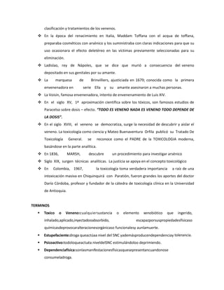 clasificación y tratamientos de los venenos.
 En la época del renacimiento en Italia, Maddam Toffana con el acqua de toffana,
preparaba cosméticos con arsénico y los suministraba con claras indicaciones para que su
uso ocasionara el efecto deletéreo en las víctimas previamente seleccionadas para su
eliminación.
 Ladislao, rey de Nápoles, que se dice que murió a consecuencia del veneno
depositado en sus genitales por su amante.
 La

marquesa

de

envenenadora en

Brinvilliers, ajusticiada en 1679; conocida como la primera

serie Ella y su amante asesinaron a muchas personas.

 La Voisin, famosa envenenadora, intento de envenenamiento de Luis XIV.
 En el siglo XV, 1ª aproximación científica sobre los tóxicos, son famosos estudios de
Paracelso sobre dosis – efecto. “TODO ES VENENO NADA ES VENENO TODO DEPENDE DE
LA DOSIS”.
 En el siglo XVIII, el veneno se democratiza, surge la necesidad de descubrir y aislar el
veneno. La toxicología como ciencia y Mateo Buenaventura Orfila publicó su Tratado De
Toxicología

General.

se

reconoce como el PADRE de la TOXICOLOGIA moderna,

basándose en la parte analítica.
 En 1836,

MARSH,

descubre

un procedimiento para investigar arsénico

 Siglo XIX, surgen técnicas analíticas. La justicia se apoya en el concepto toxicológico
 En

Colombia, 1967,

la toxicología toma verdadera importancia

a raíz de una

intoxicación masiva en Chiquinquirá con Paratión, fueron grandes los aportes del doctor
Darío Córdoba, profesor y fundador de la cátedra de toxicología clínica en la Universidad
de Antioquia.

TERMINOS


Toxico

o

Veneno:cualquiersustancia

inhalado,aplicado,inyectadooabsorbido,

o

elemento

xenobiótico

que

ingerido,

escapazporsuspropiedadesfísicaso

químicasdeprovocaralteracionesorgánicaso funcionalesy aunlamuerte.


Estupefaciente:droga queactúaa nivel del SNC yademásproducendependenciay tolerancia.



Psicoactivo:todoloqueactuéa niveldelSNC estimulándoloo deprimiendo.



Dependenciafísica:sonlasmanifestacionesfísicasquesepresentancuandonose
consumeladroga.

 