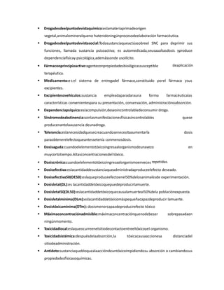 

Drogadesdeelpuntodevistaquímico:eslamateriaprimadeorigen
vegetal,animalomineralqueno hatenidoningúnprocesodeelaboración farmacéutica.



Drogadesdeelpuntodevistasocial:Todasustanciaqueactúasobreel SNC para deprimir sus
funciones, llamada sustancia psicoactiva; es automedicada,seusaaaltasdosis yproduce
dependenciafísicay psicológica,ademássonde usoilícito.



deaplicación

Fármacooprincipioactivo:agenteconpropiedadesbiológicassusceptible
terapéutica.



Medicamento:e s el sistema de entregadel fármaco,constituido porel fármaco ysus
excipientes.



Excipientesovehículos:sustancia

empleadaparadarauna

forma

farmacéuticalas

características convenientespara su presentación, conservación, administraciónoabsorción.


Dependenciapsíquica:eslacompulsión,deseoincontrolabledeconsumir droga.



Síndromedeabstinencia:sonlasmanifestacionesfísicasincontrolables

quese

producenantelaausencia deunadroga.


Tolerancia:eslanecesidadquesecreacuandosenecesitaaumentarla

dosis

paraobtenerelefectoqueantessetenía conmenosdosis.


Dosisaguda:cuandoelelementotóxicoingresaalorganismodeunavezo

en

muycortotiempo.Altasconcentracionesdel tóxico.


Dosiscrónica:cuandoelelementotóxicoingresaalorganismoenveces repetidas.



Dosisefectiva:eslacantidaddesustanciaqueadministradaproduceelefecto deseado.



Dosisefectiva50(DE50):eslaqueproduceefectoenel50%delosanimalesde experimentación.



Dosisletal(DL):es lacantidaddetóxicoquepuedeproducirlamuerte.



Dosisletal50(DL50):eslacantidaddetóxicoquecausalamuerteal50%dela poblaciónexpuesta.



Dosisletalmínima(DLm):eslacantidaddetóxicomáspequeñacapazdeproducir lamuerte.



Dosistóxicamínima(DTm): dosismenorcapazdeproducirefecto tóxico



Máximaconcentraciónadmisible:máximaconcentraciónquenodebeser

sobrepasadaen

ningúnmomento.


Toxicidadlocal:eslaqueocurreenelsitiodecontactoentreeltóxicoyel organismo.



Toxicidadsistémica:despuésdelaabsorción,la

tóxicacausaaccionesa

distanciadel

sitiodeadministración.


Antídoto:sustanciaquebloquealaaccióndeuntóxicoimpidiendosu absorción o cambiandosus
propiedadesfísicasoquímicas.

 