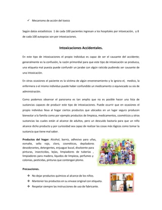  Mecanismo de acción del toxico

Según datos estadísticos 1 de cada 100 pacientes ingresan a los hospitales por intoxicación, y 8
de cada 100 autopsias son por intoxicaciones.

Intoxicaciones Accidentales.
En este tipo de intoxicaciones el propio individuo es capaz de ser el causante del accidente;
generalmente es la confusión, la razón primordial para que este tipo de intoxicación se produzca,
una etiqueta mal puesta puede confundir un jarabe con algún raticida pudiendo ser causante de
una intoxicación.
En otras ocasiones el paciente es la víctima de algún envenenamiento y lo ignora el, medico, la
enfermera o el mismo individuo puede haber confundido un medicamento o equivocado su vía de
administración.
Como podemos observar el panorama es tan amplio que no es posible hacer una lista de
sustancias capaces de producir este tipo de intoxicaciones. Puede ocurrir que en ocasiones el
propio individuo lleva al hogar ciertos productos que ubicados en un lugar seguro producen
bienestar a la familia como por ejemplo productos de limpieza, medicamentos, cosméticos y otras
sustancias las cuales están al alcance de adultos, pero un descuido bastaría para que un niño
alcance dicho producto y por curiosidad sea capaz de realizar las cosas más lógicos como tomar la
sustancia que tiene mal sabor.
Productos del hogar: Alcohol, barniz, adhesivo para uñas,
esmalte, sello rojo, cloro, cosméticos, depiladores
desodorantes, detergentes, enjuague bucal, disolvente para
pinturas, insecticidas, lejías, limpiadores de tuberías ,
limpiadores para madera, líquidos de limpieza, perfumes y
colonias, pesticidas, pinturas que contengan plomo.
Precauciones.
 No dejar productos químicos al alcance de los niños.
 Mantener los productos en su envase original con etiqueta.
 Respetar siempre las instrucciones de uso de fabricante.

 
