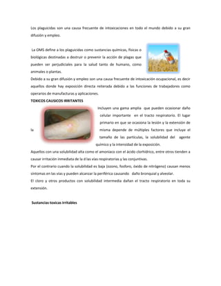 Los plaguicidas son una causa frecuente de intoxicaciones en todo el mundo debido a su gran
difusión y empleo.

La OMS define a los plaguicidas como sustancias químicas, físicas o
biológicas destinadas a destruir o prevenir la acción de plagas que
pueden ser perjudiciales para la salud tanto de humano, como
animales o plantas.
Debido a su gran difusión y empleo son una causa frecuente de intoxicación ocupacional, es decir
aquellos donde hay exposición directa reiterada debido a las funciones de trabajadores como
operarios de manufacturas y aplicaciones.
TOXICOS CAUSICOS IRRITANTES
Incluyen una gama amplia que pueden ocasionar daño
celular importante en el tracto respiratorio. El lugar
primario en que se ocasiona la lesión y la extensión de
la

misma depende de múltiples factores que incluye el
tamaño de las partículas, la solubilidad del

agente

químico y la intensidad de la exposición.
Aquellos con una solubilidad alta como el amoniaco con el ácido clorhídrico, entre otros tienden a
causar irritación inmediata de la d las vías respiratorias y las conjuntivas.
Por el contrario cuando la solubilidad es baja (ozono, fosforo, óxido de nitrógeno) causan menos
síntomas en las vías y pueden alcanzar la periférica causando daño bronquial y alveolar.
El cloro y otros productos con solubilidad intermedia dañan el tracto respiratorio en toda su
extensión.

Sustancias toxicas irritables

 