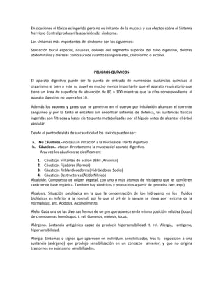 En ocasiones el tóxico es ingerido pero no es irritante de la mucosa y sus efectos sobre el Sistema
Nervioso Central producen la aparición del síndrome.
Los síntomas más importantes del síndrome son los siguientes:
Sensación bucal especial, nauseas, dolores del segmento superior del tubo digestivo, dolores
abdominales y diarreas como sucede cuando se ingiere éter, cloroformo o alcohol.

PELIGROS QUÍMICOS
El aparato digestivo puede ser la puerta de entrada de numerosas sustancias químicas al
organismo si bien a este su papel es mucho menos importante que el aparato respiratorio que
tiene un área de superficie de absorción de 80 a 100 mientras que la cifra correspondiente al
aparato digestivo no supera los 10.
Además los vapores y gases que se penetran en el cuerpo por inhalación alcanzan el torrente
sanguíneo y por lo tanto el encéfalo sin encontrar sistemas de defensa, las sustancias toxicas
ingeridas son filtradas y hasta cierto punto metabolizadas por el hígado antes de alcanzar el árbol
vascular.
Desde el punto de vista de su causticidad los tóxicos pueden ser:
a. No Cáusticos.- no causan irritación a la mucosa del tracto digestivo
b. Cáusticos.- atacan directamente la mucosa del aparato digestivo.
A su vez los cáusticos se clasifican en:
1. Cáusticos irritantes de acción débil (Arsénico)
2. Cáusticos Fijadores (Formol)
3. Cáusticos Reblandecedores (Hidróxido de Sodio)
4. Cáusticos Destructores (Ácido Nítrico)
Alcaloide. Compuesto de origen vegetal, con uno o más átomos de nitrógeno que le confieren
carácter de base orgánica. También hay sintéticos y producidos a partir de proteína (ver. esp.)
Alcalosis. Situación patológica en la que la concentración de ion hidrógeno en los fluidos
biológicos es inferior a la normal, por lo que el pH de la sangre se eleva por encima de la
normalidad. ant. Acidosis. Alcoholímetro.
Alelo. Cada una de las diversas formas de un gen que aparece en la misma posición relativa (locus)
de cromosomas homólogos. t. rel. Gametos, meiosis, locus.
Alérgeno. Sustancia antigénica capaz de producir hipersensibilidad. t. rel. Alergia, antígeno,
hipersensibilidad.
Alergia. Síntomas o signos que aparecen en individuos sensibilizados, tras la exposición a una
sustancia (alérgeno) que produjo sensibilización en un contacto anterior, y que no origina
trastornos en sujetos no sensibilizados.

 