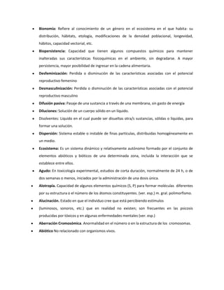 Bionomía: Refiere al conocimiento de un género en el ecosistema en el que habita: su
distribución, hábitats, etología, modificaciones de la densidad poblacional, longevidad,
hábitos, capacidad vectorial, etc.
Biopersistencia: Capacidad que tienen algunos compuestos químicos para mantener
inalteradas sus características fisicoquímicas en el ambiente, sin degradarse. A mayor
persistencia, mayor posibilidad de ingresar en la cadena alimentaria.
Desfeminización: Perdida o disminución de las características asociadas con el potencial
reproductivo femenino
Desmasculinización: Perdida o disminución de las características asociadas con el potencial
reproductivo masculino
Difusión pasiva: Pasaje de una sustancia a través de una membrana, sin gasto de energía
Diluciones: Solución de un cuerpo sólido en un líquido.
Disolventes: Liquido en el cual puede ser disueltas otra/s sustancias, sólidas o liquidas, para
formar una solución.
Dispersión: Sistema estable o instable de finas partículas, distribuidas homogéneamente en
un medio.
Ecosistema: Es un sistema dinámico y relativamente autónomo formado por el conjunto de
elementos abióticos y bióticos de una determinada zona, incluida la interacción que se
establece entre ellos.
Agudo: En toxicología experimental, estudios de corta duración, normalmente de 24 h, o de
dos semanas o menos, iniciados por la administración de una dosis única.
Alotropía. Capacidad de algunos elementos químicos (S, P) para formar moléculas diferentes
por su estructura o el número de los átomos constituyentes. (ver. esp.) m. gral. polimorfismo.
Alucinación. Estado en que el individuo cree que está percibiendo estímulos
(luminosos, sonoros, etc.) que en realidad no existen; son frecuentes en las psicosis
producidas por tóxicos y en algunas enfermedades mentales (ver. esp.)
Aberración Cromosómica. Anormalidad en el número o en la estructura de los cromosomas.
Abiótico No relacionado con organismos vivos.

 