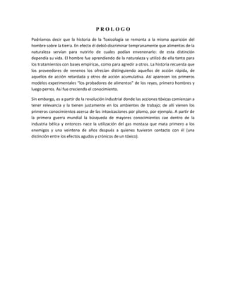PROLOGO
Podríamos decir que la historia de la Toxicología se remonta a la misma aparición del
hombre sobre la tierra. En efecto él debió discriminar tempranamente que alimentos de la
naturaleza servían para nutrirlo de cuales podían envenenarlo: de esta distinción
dependía su vida. El hombre fue aprendiendo de la naturaleza y utilizó de ella tanto para
los tratamientos con bases empíricas, como para agredir a otros. La historia recuerda que
los proveedores de venenos los ofrecían distinguiendo aquellos de acción rápida, de
aquellos de acción retardada y otros de acción acumulativa. Así aparecen los primeros
modelos experimentales “los probadores de alimentos” de los reyes, primero hombres y
luego perros. Así fue creciendo el conocimiento.
Sin embargo, es a partir de la revolución industrial donde las acciones tóxicas comienzan a
tener relevancia y la tienen justamente en los ambientes de trabajo; de allí vienen los
primeros conocimientos acerca de las intoxicaciones por plomo, por ejemplo. A partir de
la primera guerra mundial la búsqueda de mayores conocimientos cae dentro de la
industria bélica y entonces nace la utilización del gas mostaza que mata primero a los
enemigos y una veintena de años después a quienes tuvieron contacto con él (una
distinción entre los efectos agudos y crónicos de un tóxico).

 