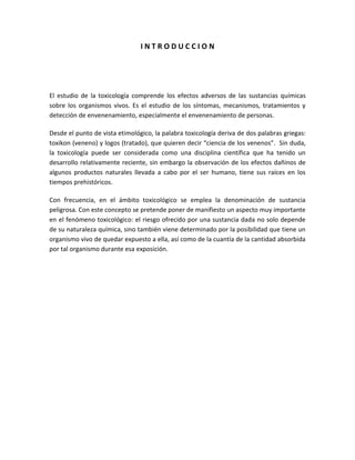 INTRODUCCION

El estudio de la toxicología comprende los efectos adversos de las sustancias químicas
sobre los organismos vivos. Es el estudio de los síntomas, mecanismos, tratamientos y
detección de envenenamiento, especialmente el envenenamiento de personas.
Desde el punto de vista etimológico, la palabra toxicología deriva de dos palabras griegas:
toxikon (veneno) y logos (tratado), que quieren decir “ciencia de los venenos”. Sin duda,
la toxicología puede ser considerada como una disciplina científica que ha tenido un
desarrollo relativamente reciente, sin embargo la observación de los efectos dañinos de
algunos productos naturales llevada a cabo por el ser humano, tiene sus raíces en los
tiempos prehistóricos.
Con frecuencia, en el ámbito toxicológico se emplea la denominación de sustancia
peligrosa. Con este concepto se pretende poner de manifiesto un aspecto muy importante
en el fenómeno toxicológico: el riesgo ofrecido por una sustancia dada no solo depende
de su naturaleza química, sino también viene determinado por la posibilidad que tiene un
organismo vivo de quedar expuesto a ella, así como de la cuantía de la cantidad absorbida
por tal organismo durante esa exposición.

 