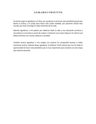 AGRADECIMIENTO

En primer lugar te agradezco a ti Dios, por ayudarme a terminar este portafolio gracias por
darme la fuerza y el coraje para hacer este sueño realidad, por ponerme eneste loco
mundo, por estar conmigo en cada momento de mi vida.
Además agradezco a mis padres por haberme dado la vida y una educación primaria y
secundaria la cual estoy a punto de acabar y comenzar una nueva etapa en mi vida la cual
deberé afrontar con mucha madures y seriedad.

También quiero agradecer a mis amigos con quienes he compartido buenos y malos
momentos juntos; además deseo agradecer al profesor Carlos García que nos ha dado la
oportunidad de hacer este portafolio que es muy importante para nosotros en esta etapa
que estamos pasando.

 