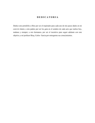 DEDICATORIA

Dedico este portafolio a Dios por ser el inspirador para cada uno de mis pasos dados en mi
convivir diario; a mis padres por ser los guía en el sendero de cada acto que realizo hoy,
mañana y siempre; a mis hermanos, por ser el incentivo para seguir adelante con este
objetivo, a mi profesor Bioq. Carlos Garcia por entregarme sus conocimientos.

 