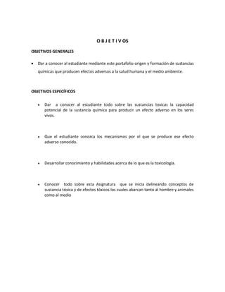 O B J E T I V OS
OBJETIVOS GENERALES
Dar a conocer al estudiante mediante este portafolio origen y formación de sustancias
químicas que producen efectos adversos a la salud humana y el medio ambiente.

OBJETIVOS ESPECÍFICOS
Dar a conocer al estudiante todo sobre las sustancias toxicas la capacidad
potencial de la sustancia química para producir un efecto adverso en los seres
vivos.

Que el estudiante conozca los mecanismos por el que se produce ese efecto
adverso conocido.

Desarrollar conocimiento y habilidades acerca de lo que es la toxicología.

Conocer todo sobre esta Asignatura que se inicia delineando conceptos de
sustancia tóxica y de efectos tóxicos los cuales abarcan tanto al hombre y animales
como al medio

 