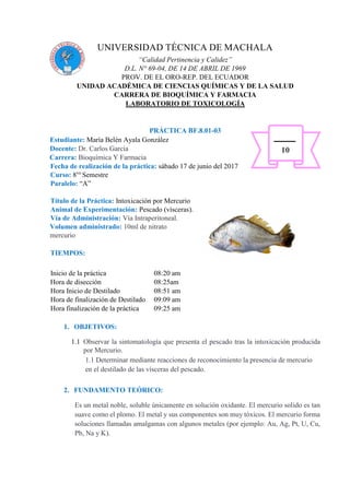 UNIVERSIDAD TÉCNICA DE MACHALA
“Calidad Pertinencia y Calidez”
D.L. N° 69-04, DE 14 DE ABRIL DE 1969
PROV. DE EL ORO-REP. DEL ECUADOR
UNIDAD ACADÉMICA DE CIENCIAS QUÍMICAS Y DE LA SALUD
CARRERA DE BIOQUÍMICA Y FARMACIA
LABORATORIO DE TOXICOLOGÍA
PRÁCTICA BF.8.01-03
Estudiante: María Belén Ayala González
Docente: Dr. Carlos García
Carrera: Bioquímica Y Farmacia
Fecha de realización de la práctica: sábado 17 de junio del 2017
Curso: 8vo
Semestre
Paralelo: “A”
Título de la Práctica: Intoxicación por Mercurio
Animal de Experimentación: Pescado (vísceras).
Vía de Administración: Vía Intraperitoneal.
Volumen administrado: 10ml de nitrato
mercurio
TIEMPOS:
Inicio de la práctica 08:20 am
Hora de disección 08:25am
Hora Inicio de Destilado 08:51 am
Hora de finalización de Destilado 09:09 am
Hora finalización de la práctica 09:25 am
1. OBJETIVOS:
1.1 Observar la sintomatología que presenta el pescado tras la intoxicación producida
por Mercurio.
1.1 Determinar mediante reacciones de reconocimiento la presencia de mercurio
en el destilado de las vísceras del pescado.
2. FUNDAMENTO TEÓRICO:
Es un metal noble, soluble únicamente en solución oxidante. El mercurio solido es tan
suave como el plomo. El metal y sus componentes son muy tóxicos. El mercurio forma
soluciones llamadas amalgamas con algunos metales (por ejemplo: Au, Ag, Pt, U, Cu,
Pb, Na y K).
10
 