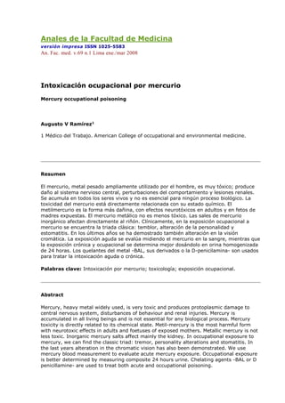 Anales de la Facultad de Medicina
versión impresa ISSN 1025-5583
An. Fac. med. v.69 n.1 Lima ene./mar 2008
Intoxicación ocupacional por mercurio
Mercury occupational poisoning
Augusto V Ramírez1
1 Médico del Trabajo. American College of occupational and environmental medicine.
Resumen
El mercurio, metal pesado ampliamente utilizado por el hombre, es muy tóxico; produce
daño al sistema nervioso central, perturbaciones del comportamiento y lesiones renales.
Se acumula en todos los seres vivos y no es esencial para ningún proceso biológico. La
toxicidad del mercurio está directamente relacionada con su estado químico. El
metilmercurio es la forma más dañina, con efectos neurotóxicos en adultos y en fetos de
madres expuestas. El mercurio metálico no es menos tóxico. Las sales de mercurio
inorgánico afectan directamente al riñón. Clínicamente, en la exposición ocupacional a
mercurio se encuentra la triada clásica: temblor, alteración de la personalidad y
estomatitis. En los últimos años se ha demostrado también alteración en la visión
cromática. La exposición aguda se evalúa midiendo el mercurio en la sangre, mientras que
la exposición crónica y ocupacional se determina mejor dosándolo en orina homogenizada
de 24 horas. Los quelantes del metal -BAL, sus derivados o la D-penicilamina- son usados
para tratar la intoxicación aguda o crónica.
Palabras clave: Intoxicación por mercurio; toxicología; exposición ocupacional.
Abstract
Mercury, heavy metal widely used, is very toxic and produces protoplasmic damage to
central nervous system, disturbances of behaviour and renal injuries. Mercury is
accumulated in all living beings and is not essential for any biological process. Mercury
toxicity is directly related to its chemical state. Metil-mercury is the most harmful form
with neurotoxic effects in adults and foetuses of exposed mothers. Metallic mercury is not
less toxic. Inorganic mercury salts affect mainly the kidney. In occupational exposure to
mercury, we can find the classic triad: tremor, personality alterations and stomatitis. In
the last years alteration in the chromatic vision has also been demonstrated. We use
mercury blood measurement to evaluate acute mercury exposure. Occupational exposure
is better determined by measuring composite 24 hours urine. Chelating agents -BAL or D
penicillamine- are used to treat both acute and occupational poisoning.
 