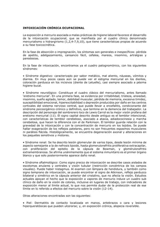 INTOXICACIÓN CRÓNICA OCUPACIONAL
La exposición a mercurio asociada a malas prácticas de higiene laboral favorece el desarrollo
de la intoxicación ocupacional, que se manifiesta por el cuadro clínico denominado
mercurialismo o hidrargirismo (1,2,4-7,9,10), que tiene características propias de acuerdo
a su fase toxicocinética.
En la fase de absorción o impregnación, los síntomas son generales e inespecíficos: pérdida
de apetito, adelgazamiento, cansancio fácil, cefalea, mareos, insomnio, artralgias y
parestesias.
En la fase de intoxicación, encontramos ya el cuadro patognomónico, con los siguientes
síndromes:
• Síndrome digestivo: caracterizado por sabor metálico, mal aliento, náuseas, vómitos y
diarrea. En muy pocos casos aún se puede ver el estigma mercurial en los dientes,
coloración pardusca en los incisivos (diente de Letuelle), casi siempre asociado a pésima
higiene bucal.
• Síndrome neurológico: Constituye el cuadro clásico del mercurialismo, antes llamado
‘eretismo mercurial’. En una primera fase, se evidencia por irritabilidad, tristeza, ansiedad,
insomnio, sueño agitado, temor, debilidad muscular, pérdida de memoria, excesiva timidez,
susceptibilidad emocional, hiperexcitabilidad o depresión producidos por daño en los centros
corticales del sistema nervioso central, que puede llevar a encefalitis, condicionante del
síndrome psicoorgánico crónico y definitivo, que termina en la demencia del trabajador. La
descripción del personaje del sombrerero loco de Lewis Carrol es la mejor visión profana del
eretismo mercurial (11). El signo capital descrito desde antiguo es el temblor intencional,
con características de temblor cerebeloso, asociado a ataxia, adiadococinesia y marcha
cerebelosa, que hacen la diferencia con el de Parkinson. El temblor guarda relación con la
gravedad de la intoxicación y con la concentración de mercurio en los tejidos. Se puede
hallar exageración de los reflejos patelares, pero no son frecuentes espasmos musculares
ni parálisis flácida. Histológicamente, se encuentra degeneración axonal y alteraciones en
los paquetes sensitivos y motores.
• Síndrome renal: Se ha descrito lesión glomerular de varios tipos, desde lesión mínima de
aspecto semejante a la de nefrosis lipoide, hasta glomerulonefritis proliferativa extracapilar,
con proliferación del epitelio de la cápsula de Bowman, y glomérulonefritis
extramembranosa. Se afirma unánimemente que el sistema inmunitario es el primer órgano
blanco y que solo posteriormente aparece daño renal.
• Síndrome oftalmológico: Como signo precoz de intoxicación se describe casos aislados de
escotomas anulares y centrales y visión tubular (restricción concéntrica de los campos
visuales). Puede haber nistagmus. Al examen con lámpara de hendidura, y también como
signo temprano de intoxicación, se puede encontrar el signo de Atkinson, reflejo parduzco
bilateral y simétrico en la cápsula anterior del cristalino, que no afecta la visión. Estudios
actuales apoyan el hecho que la exposición a vapores de mercurio induce un cuadro sub
clínico de daño en la visión de colores, inclusive en lugares de trabajo, con indicadores de
exposición menor al límite actual, lo que nos permite dudar de la protección real de ese
límite en lo referido a efectos del mercurio sobre la visión (12-14).
Otras alteraciones encontradas son las siguientes:
• Piel: Dermatitis de contacto localizada en manos, antebrazos o cara y lesiones
hiperqueratósicas que pueden ulcerarse; y, en exposición crónica, alopecia reversible.
 
