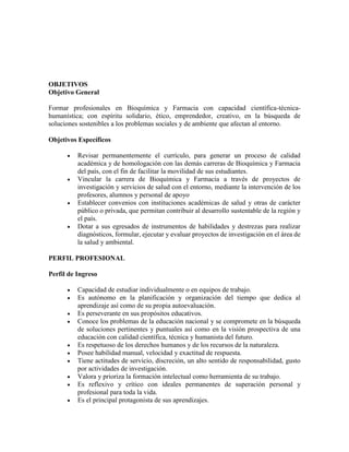 OBJETIVOS
Objetivo General
Formar profesionales en Bioquímica y Farmacia con capacidad científica-técnica-
humanística; con espíritu solidario, ético, emprendedor, creativo, en la búsqueda de
soluciones sostenibles a los problemas sociales y de ambiente que afectan al entorno.
Objetivos Específicos
 Revisar permanentemente el currículo, para generar un proceso de calidad
académica y de homologación con las demás carreras de Bioquímica y Farmacia
del país, con el fin de facilitar la movilidad de sus estudiantes.
 Vincular la carrera de Bioquímica y Farmacia a través de proyectos de
investigación y servicios de salud con el entorno, mediante la intervención de los
profesores, alumnos y personal de apoyo
 Establecer convenios con instituciones académicas de salud y otras de carácter
público o privada, que permitan contribuir al desarrollo sustentable de la región y
el país.
 Dotar a sus egresados de instrumentos de habilidades y destrezas para realizar
diagnósticos, formular, ejecutar y evaluar proyectos de investigación en el área de
la salud y ambiental.
PERFIL PROFESIONAL
Perfil de Ingreso
 Capacidad de estudiar individualmente o en equipos de trabajo.
 Es autónomo en la planificación y organización del tiempo que dedica al
aprendizaje así como de su propia autoevaluación.
 Es perseverante en sus propósitos educativos.
 Conoce los problemas de la educación nacional y se compromete en la búsqueda
de soluciones pertinentes y puntuales así como en la visión prospectiva de una
educación con calidad científica, técnica y humanista del futuro.
 Es respetuoso de los derechos humanos y de los recursos de la naturaleza.
 Posee habilidad manual, velocidad y exactitud de respuesta.
 Tiene actitudes de servicio, discreción, un alto sentido de responsabilidad, gusto
por actividades de investigación.
 Valora y prioriza la formación intelectual como herramienta de su trabajo.
 Es reflexivo y crítico con ideales permanentes de superación personal y
profesional para toda la vida.
 Es el principal protagonista de sus aprendizajes.
 