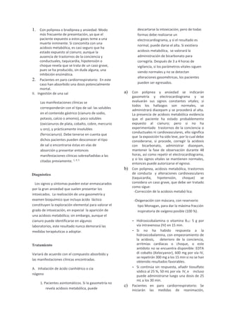 1. Con polipnea o bradipnea y ansiedad: Modo
más frecuente de presentación, ya que el
paciente expuesto a estos gases teme a una
muerte inminente. Si concomita con una
acidosis metabólica, es casi seguro que ha
estado expuesto al cianuro; aunque la
ausencia de trastornos de la conciencia y
conductuales, taquicardia, hipotensión o
choque revela que se trata de un caso grave,
pues se ha producido, sin duda alguna, una
inhibición enzimática.
2. Pacientes en paro cardiorrespiratorio: En este
caso han absorbido una dosis potencialmente
mortal.
II. Ingestión de una sal
Las manifestaciones clínicas se
corresponderán con el tipo de sal: las solubles
en el contenido gástrico (cianuro de sodio,
potasio, calcio o amonio), poco solubles
(oxicianuros de plata, cobalto, cobre, mercurio
u oro), y prácticamente insolubles
(ferrocianuro). Debe tenerse en cuenta que
dichos pacientes pueden desconocer el tipo
de sal o encontrarse éstas en vías de
absorción y presentar entonces
manifestaciones clínicas sobreañadidas a las
citadas previamente. 1, 4, 5
Diagnóstico
Los signos y síntomas pueden estar enmascarados
por la gran ansiedad que suelen presentar los
intoxicados. La realización de una gasometría y
examen bioquímico que incluya ácido láctico
constituyen la exploración elemental para valorar el
grado de intoxicación, en especial la aparición de
una acidosis metabólica; sin embargo, aunque el
cianuro puede identificarse en algunos
laboratorios, este resultado nunca demorará las
medidas terapéuticas a adoptar.
Tratamiento
Variará de acuerdo con el compuesto absorbido y
las manifestaciones clínicas encontradas.
A. Inhalación de ácido cianhídrico o cia
nógeno
1. Pacientes asintomáticos. Si la gasometría no
revela acidosis metabólica, puede
descartarse la intoxicación; pero de todas
formas debe realizarse un
electrocardiograma, y si el resultado es
normal, puede darse el alta. Si existiera
acidosis metabólica, se valorará la
administración de bicarbonato para
corregirla. Después de 3 a 4 horas de
vigilancia, si los parámetros vitales siguen
siendo normales y no se detectan
alteraciones gasométricas, los pacientes
pueden ser egresados.
a) Con polipnea y ansiedad se indicarán
gasometría y electrocardiograma y se
evaluarán sus signos constantes vitales; si
todos los hallazgos son normales, se
administrará diazepam y se procederá al alta.
La presencia de acidosis metabólica evidencia
que el paciente ha estado probablemente
expuesto al cianuro; pero si no ha
experimentado trastornos de la conciencia o
conductuales ni cardiovasculares, ello significa
que la exposición ha sido leve, por lo cual debe
considerarse, si procede, corregir la acidosis
con bicarbonato, administrar diazepam,
mantener la fase de observación durante 48
horas, así como repetir el electrocardiograma,
y si los signos vitales se mantienen normales,
entonces puede autorizarse el egreso.
b) Con polipnea, acidosis metabólica, trastornos
de conducta y alteraciones cardiovasculares
(taquicardia, hipotensión, choque) se
considera un caso grave, que debe ser tratado
como sigue:
-Corrección de la acidosis metabó lica.
-Oxigenación con máscara, con reservorio
tipo Monagan, para dar la máxima fracción
inspiratoria de oxígeno posible (100 %).
- Hidroxicobalamina o vitamina B12: 5 g por
vía intravenosa (IV) en 15 min.
- Si no ha habido respuesta a la
hidroxicobalamina, con empeoramiento de
la acidosis, deterioro de la conciencia,
arritmias cardíacas o choque, o este
antídoto no se encuentra disponible: EDTA
di cobalto (Kelocyanor), 600 mg por vía IV,
se repetirán 300 mg a los 15 min si no se han
obtenido resultados favorables.
- Si continúa sin respuesta, añadir tiosulfato
sódico al 25 %, 50 mL por vía IV, e incluso
puede administrarse luego una dosis de 25
mL a los 30 min.
c) Pacientes en paro cardiorrespiratorio: Se
iniciarán las medidas de reanimación,
 