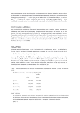 adecuadas y seguras para el desarrollo de las actividades prácticas. Mientras la mayoría de las Escuelas
de Medicina de los países desarrollados han implementado medidas de protección y prevención contra
los accidentes biológicos (9,23,24
) , poco es lo que se ha avanzado en bioseguridad práctica en nuestro
país (7,22
) . El objetivo de nuestro estudio fue determinar el uso de guantes, guardapolvo y otras
medidas de protección primaria en estudiantes de pregrado de la Facultad de Medicina San Fernando.
MATERIALES Y MÉTODOS
Este estudio obtuvo información sobre el uso de guardapolvo (bata o mandil), guantes, propipetas y
mascarillas, por medio de un cuestionario autoadministrado distribuido a 68 alumnos de los dos
últimos años de la Escuela Académico Profesional de Tecnología Médica-Área de Laboratorio Clínico,
Facultad de Medicina de la Universidad Nacional Mayor de San Marcos. La selección de los alumnos
fue por participación voluntaria y por esta razón no fue aleatoria. El cuestionario recogía datos sobre
edad, sexo, procedencia y uso de las medidas de contención primaria. El estudio fue realizado entre
los meses de mayo y julio de 2002.
RESULTADOS
De los 68 alumnos encuestados, 65 (95,5%) completaron el cuestionario, 34 (52,3 %) varones y 31
(47,7%) mujeres. La edad promedio de la población estudiada fue 23,8 años, con un rango que varió
entre los 20 y 42 años. El 49,2% de los estudiantes usaba regularmente guantes en las aulas
universitarias y 78,9% lo hacía en el hospital (Tabla 1). El uso de propipetas en la universidad y el
hospital fue en 33,8% y 52,6%, respectivamente. El uso del guardapolvo fue mayor en la universidad
(98,5%) que en el hospital (78,9%). Solo 9,2% de los estudiantes comunicó el uso de mascarillas en la
universidad, y su empleo no fue mucho mayor en el hospital (26,3%).
Tabla 1. Frecuencia del uso de las medidas de contención en estudiantes de pregrado, Facultad de Medicina,
2002.
Medida de contención Universidad (n=65) Hospital
(n=65)
n (%) n (%)
Guantes 32 (49,2) 51 (78,9)
Propipetas 22 (33,8) 34 (52,6)
Guardapolvo 64 (98,5) 51 (78,9)
Mascarillas 6 (9,2) 17 (26,3)
DISCUSIÓN
En este estudio, el empleo de las medidas de contención primaria no fue mayoritario en los estudiantes
de tecnología médica del área de laboratorio clínico, quienes manipulan sangre y/o suero de pacientes,
lo cual aumenta el riesgo de exposición ocupacional a patógenos transmitidos por san-
gre (18,25).
Medidas de protección contra agentes patógenos
 