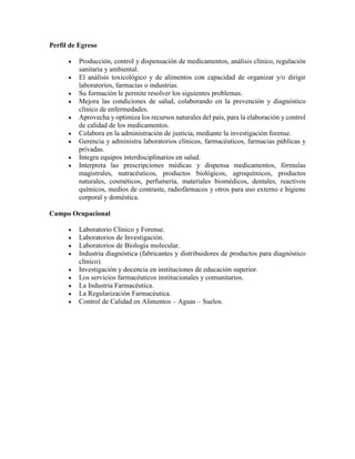 Perfil de Egreso
 Producción, control y dispensación de medicamentos, análisis clínico, regulación
sanitaria y ambiental.
 El análisis toxicológico y de alimentos con capacidad de organizar y/o dirigir
laboratorios, farmacias o industrias.
 Su formación le permite resolver los siguientes problemas.
 Mejora las condiciones de salud, colaborando en la prevención y diagnóstico
clínico de enfermedades.
 Aprovecha y optimiza los recursos naturales del país, para la elaboración y control
de calidad de los medicamentos.
 Colabora en la administración de justicia, mediante la investigación forense.
 Gerencia y administra laboratorios clínicos, farmacéuticos, farmacias públicas y
privadas.
 Integra equipos interdisciplinarios en salud.
 Interpreta las prescripciones médicas y dispensa medicamentos, fórmulas
magistrales, nutracéuticos, productos biológicos, agroquímicos, productos
naturales, cosméticos, perfumería, materiales biomédicos, dentales, reactivos
químicos, medios de contraste, radiofármacos y otros para uso externo e higiene
corporal y doméstica.
Campo Ocupacional
 Laboratorio Clínico y Forense.
 Laboratorios de Investigación.
 Laboratorios de Biología molecular.
 Industria diagnóstica (fabricantes y distribuidores de productos para diagnóstico
clínico).
 Investigación y docencia en instituciones de educación superior.
 Los servicios farmacéuticos institucionales y comunitarios.
 La Industria Farmacéutica.
 La Regularización Farmacéutica.
 Control de Calidad en Alimentos – Aguas – Suelos.
 
