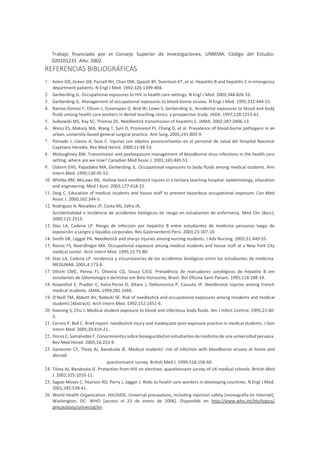 Trabajo financiado por el Consejo Superior de Investigaciones, UNMSM, Código del Estudio:
020101231. Año: 2002.
REFERENCIAS BIBLIOGRÁFICAS
1. Kelen GD, Green GB, Purcell RH, Chan DW, Qaqish BF, Sivertson KT, et al. Hepatitis B and hepatitis C in emergency
department patients. N Engl J Med. 1992;326:1399-404.
2. Gerberding JL. Occupational exposures to HIV in health care settings. N Engl J Med. 2003;348:826-33.
3. Gerberding JL. Management of occupational exposures to blood-borne viruses. N Engl J Med. 1995;332:444-51.
4. Ramos-Gomez F, Ellison J, Greenspan D, Bird W, Lowe S, Gerberding JL. Accidental exposures to blood and body
fluids among health care workers in dental teaching clinics: a prospective study. JADA. 1997;128:1253-61.
5. Sulkowski MS, Ray SC, Thomas DL. Needlestick transmission of hepatitis C. JAMA. 2002;287:2406-13.
6. Weiss ES, Makary MA, Wang T, Syin D, Pronovost PJ, Chang D, et al. Prevalence of blood-borne pathogens in an
urban, university-based general surgical practice. Ann Surg. 2005;241:803-9.
7. Peinado J, Llanos A, Seas C. Injurias con objetos punzocortantes en el personal de salud del Hospital Nacional
Cayetano Heredia. Rev Med Hered. 2000;11:48-53.
8. Moloughney BW. Transmission and postexposure management of bloodborne virus infections in the health care
setting: where are we now? Canadian Med Assoc J. 2001;165:445-51.
9. Osborn EHS, Papadakis MA, Gerberding JL. Occupational exposures to body fluids among medical students. Ann
Intern Med. 1999;130:45-51.
10. Whitby RM, McLaws ML. Hollow-bore needlestick injures in a tertiary teaching hospital: epidemiology, education
and engineering. Med J Aust. 2002;177:418-22.
11. Doig C. Education of medical students and house staff to prevent hazardous occupational exposure. Can Med
Assoc J. 2000;162:344-5.
12. Rodríguez A, Novalbos JP, Costa MJ, Zafra JA.
Accidentalidad e incidencia de accidentes biológicos de riesgo en estudiantes de enfermería. Med Clin (Barc).
2000;115:2513.
13. Díaz LA, Cadena LP. Riesgo de infección por hepatitis B entre estudiantes de medicina peruanos luego de
exposición a sangre y líquidos corporales. Rev Gastroenterol Perú. 2003;23:107-10.
14. Smith DR, Leggat PA. Needlestick and sharps injuries among nursing students. J Adv Nursing. 2005;51:449-55.
15. Resnic FS, Noerdlinger MA. Occupational exposure among medical students and house staff at a New York City
medical center. Arch Intern Med. 1995;15:75-80.
16. Diaz LA, Cadena LP. Incidencia y circunstancias de los accidentes biológicos entre los estudiantes de medicina.
MEDUNAB. 2001;4:173-8.
17. Ottoni CMC, Penna FJ, Oliveira CG, Souza CJCG. Prevalência de marcadores sorológicos de hepatite B em
estudantes de Odontología e dentistas em Belo Horizonte, Brasil. Bol Oficina Sanit Panam. 1995;118:108-14.
18. Rosenthal E, Pradier C, Keita-Perse O, Altare J, Dellamonica P, Cassuto JP. Needlestick injuries among French
medical students. JAMA. 1999;281:1660.
19. O’Neill TM, Abbott AV, Radecki SE. Risk of needlestick and occupational exposures among residents and medical
students [Abstract]. Arch Intern Med. 1992;152:1451-6.
20. Koening S, Chu J. Medical student exposure to blood and infectious body fluids. Am J Infect Control. 1995;23:40-
3.
21. Cervini P, Bell C. Brief report: needlestick injury and inadequate post-exposure practice in medical students. J Gen
Intern Med. 2005;20:419-21.
22. Flores C, Samalvides F. Conocimientos sobre bioseguridad en estudiantes de medicina de una universidad peruana.
Rev Med Hered. 2005;16:253-9.
23. Gamester CF, Tilzey AJ, Banatvala JE. Medical students’ risk of infection with bloodborne viruses at home and
abroad:
questionnaire survey. British Med J. 1999;318:158-60.
24. Tilzey AJ, Banatvala JE. Protection from HIV on electives: questionnaire survey of UK medical schools. British Med
J. 2002;325:1010-11.
25. Sagoe-Moses C, Pearson RD, Perry J, Jagger J. Risks to health care workers in developing countries. N Engl J Med.
2001;345:538-41.
26. World Health Organization. HIV/AIDS. Universal precautions, including injection safety [monografía en Internet].
Washington, DC: WHO [acceso el 23 de enero de 2006]. Disponible en http://www.who.int/hiv/topics/
precautions/universal/en
 