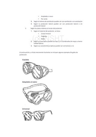 • Acopladas a casco
• Por arnés
3. Según el sistema de ventilación pueden ser con ventilación o sin ventilación
4. Según la protección lateral pueden ser con protección lateral o sin
protección lateral
2. Según los datos relativos al ocular del protector:
1. Según el material del protector, se tiene:
• Cristal mineral
• Orgánico
• Malla
2. Según su clase óptica pueden ser tipo 1,2 ó 3 (ordenadas de mayor a menor
calidad óptica)
3. Según sus características ópticas pueden ser correctoras o no
A continuación y a título meramente ilustrativo se incluyen algunos ejemplos de gafas de
protección:
Cazoleta
Adaptable al rostro
Universal
 