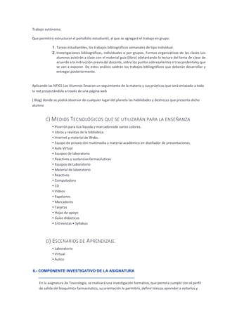 Trabajo autónomo
Que permitirá estructurar el portafolio estudiantil, al que se agregará el trabajo en grupo:
1. Tareas estudiantiles, los trabajos bibliográficos semanales de tipo individual.
2. Investigaciones bibliográficas, individuales o por grupos. Formas organizativas de las clases Los
alumnos asistirán a clase con el material guía (libro) adelantando la lectura del tema de clase de
acuerdo a la instrucción previa del docente, sobre los puntos sobresalientes o trascendentales que
se van a exponer. De estos análisis saldrán los trabajos bibliográficos que deberán desarrollar y
entregar posteriormente.
Aplicando las NTICS Los Alumnos llevaran un seguimiento de la materia y sus prácticas que será enlazado a toda
la red proyectándola a través de una página web
( Blog) donde se podrá observar de cualquier lugar del planeta las habilidades y destrezas que presenta dicho
alumno
C) MEDIOS TECNOLÓGICOS QUE SE UTILIZARÁN PARA LA ENSEÑANZA
• Pizarrón para tiza líquida y marcadoresde varios colores.
• Libros y revistas de la biblioteca.
• Internet y material de Webs.
• Equipo de proyección multimedia y material académico en diseñador de presentaciones.
• Aula Virtual
• Equipos de laboratorio
• Reactivos y sustancias farmacéuticas
• Equipos de Laboratorio
• Material de laboratorio
• Reactivos
• Computadora
• CD
• Videos
• Papelones
• Marcadores
• Tarjetas
• Hojas de apoyo
• Guías didácticas
• Entrevistas • Syllabus
D) ESCENARIOS DE APRENDIZAJE
• Laboratorio
• Virtual
• Áulico
6.- COMPONENTE INVESTIGATIVO DE LA ASIGNATURA
En la asignatura de Toxicología, se realizará una investigación formativa, que permita cumplir con el perfil
de salida del bioquímico farmacéutico, su orientación le permitirá, definir tóxicos aprender a evitarlos y
 