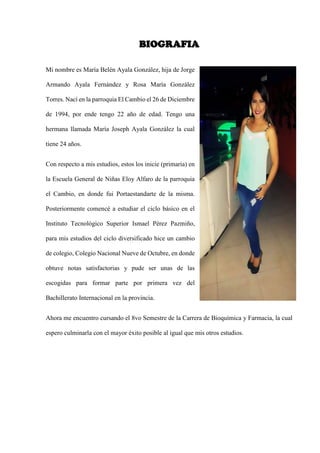 BIOGRAFIA
Mi nombre es María Belén Ayala González, hija de Jorge
Armando Ayala Fernández y Rosa María González
Torres. Nací en la parroquia El Cambio el 26 de Diciembre
de 1994, por ende tengo 22 año de edad. Tengo una
hermana llamada María Joseph Ayala González la cual
tiene 24 años.
Con respecto a mis estudios, estos los inicie (primaria) en
la Escuela General de Niñas Eloy Alfaro de la parroquia
el Cambio, en donde fui Portaestandarte de la misma.
Posteriormente comencé a estudiar el ciclo básico en el
Instituto Tecnológico Superior Ismael Pérez Pazmiño,
para mis estudios del ciclo diversificado hice un cambio
de colegio, Colegio Nacional Nueve de Octubre, en donde
obtuve notas satisfactorias y pude ser unas de las
escogidas para formar parte por primera vez del
Bachillerato Internacional en la provincia.
Ahora me encuentro cursando el 8vo Semestre de la Carrera de Bioquímica y Farmacia, la cual
espero culminarla con el mayor éxito posible al igual que mis otros estudios.
 