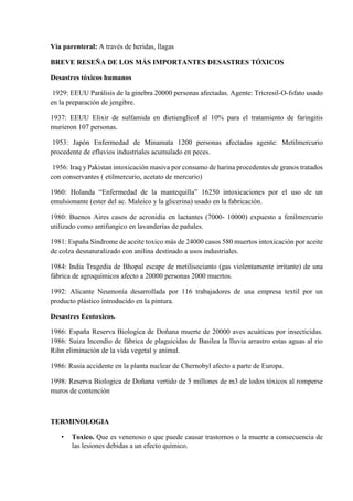 Vía parenteral: A través de heridas, llagas
BREVE RESEÑA DE LOS MÁS IMPORTANTES DESASTRES TÓXICOS
Desastres tóxicos humanos
1929: EEUU Parálisis de la ginebra 20000 personas afectadas. Agente: Tricresil-O-fsfato usado
en la preparación de jengibre.
1937: EEUU Elixir de sulfamida en dietienglicol al 10% para el tratamiento de faringitis
murieron 107 personas.
1953: Japón Enfermedad de Minamata 1200 personas afectadas agente: Metilmercurio
procedente de efluvios industriales acumulado en peces.
1956: Iraq y Pakistan intoxicación masiva por consumo de harina procedentes de granos tratados
con conservantes ( etilmercurio, acetato de mercurio)
1960: Holanda “Enfermedad de la mantequilla” 16250 intoxicaciones por el uso de un
emulsionante (ester del ac. Maleico y la glicerina) usado en la fabricación.
1980: Buenos Aires casos de acronidia en lactantes (7000- 10000) expuesto a fenilmercurio
utilizado como antifungico en lavanderías de pañales.
1981: España Síndrome de aceite toxico más de 24000 casos 580 muertos intoxicación por aceite
de colza desnaturalizado con anilina destinado a usos industriales.
1984: India Tragedia de Bhopal escape de metilisocianto (gas violentamente irritante) de una
fábrica de agroquímicos afecto a 20000 personas 2000 muertos.
1992: Alicante Neumonía desarrollada por 116 trabajadores de una empresa textil por un
producto plástico introducido en la pintura.
Desastres Ecotoxicos.
1986: España Reserva Biologica de Doñana muerte de 20000 aves acuáticas por insecticidas.
1986: Suiza Incendio de fábrica de plaguicidas de Basilea la lluvia arrastro estas aguas al rio
Rihn eliminación de la vida vegetal y animal.
1986: Rusia accidente en la planta nuclear de Chernobyl afecto a parte de Europa.
1998: Reserva Biologica de Doñana vertido de 5 millones de m3 de lodos tóxicos al romperse
muros de contención
TERMINOLOGIA
• Toxico. Que es venenoso o que puede causar trastornos o la muerte a consecuencia de
las lesiones debidas a un efecto químico.
 