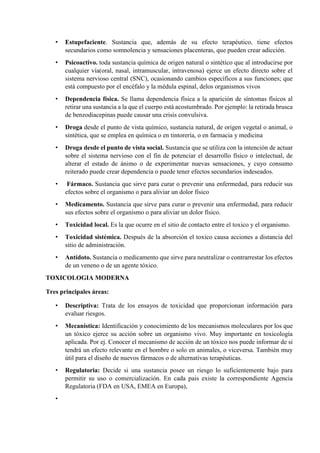 • Estupefaciente. Sustancia que, además de su efecto terapéutico, tiene efectos
secundarios como somnolencia y sensaciones placenteras, que pueden crear adicción.
• Psicoactivo. toda sustancia química de origen natural o sintético que al introducirse por
cualquier vía(oral, nasal, intramuscular, intravenosa) ejerce un efecto directo sobre el
sistema nervioso central (SNC), ocasionando cambios específicos a sus funciones; que
está compuesto por el encéfalo y la médula espinal, delos organismos vivos
• Dependencia física. Se llama dependencia física a la aparición de síntomas físicos al
retirar una sustancia a la que el cuerpo está acostumbrado. Por ejemplo: la retirada brusca
de benzodiacepinas puede causar una crisis convulsiva.
• Droga desde el punto de vista químico, sustancia natural, de origen vegetal o animal, o
sintética, que se emplea en química o en tintorería, o en farmacia y medicina
• Droga desde el punto de vista social. Sustancia que se utiliza con la intención de actuar
sobre el sistema nervioso con el fin de potenciar el desarrollo físico o intelectual, de
alterar el estado de ánimo o de experimentar nuevas sensaciones, y cuyo consumo
reiterado puede crear dependencia o puede tener efectos secundarios indeseados.
• Fármaco. Sustancia que sirve para curar o prevenir una enfermedad, para reducir sus
efectos sobre el organismo o para aliviar un dolor físico
• Medicamento. Sustancia que sirve para curar o prevenir una enfermedad, para reducir
sus efectos sobre el organismo o para aliviar un dolor físico.
• Toxicidad local. Es la que ocurre en el sitio de contacto entre el toxico y el organismo.
• Toxicidad sistémica. Después de la absorción el toxico causa acciones a distancia del
sitio de administración.
• Antídoto. Sustancia o medicamento que sirve para neutralizar o contrarrestar los efectos
de un veneno o de un agente tóxico.
TOXICOLOGIA MODERNA
Tres principales áreas:
• Descriptiva: Trata de los ensayos de toxicidad que proporcionan información para
evaluar riesgos.
• Mecanística: Identificación y conocimiento de los mecanismos moleculares por los que
un tóxico ejerce su acción sobre un organismo vivo. Muy importante en toxicología
aplicada. Por ej. Conocer el mecanismo de acción de un tóxico nos puede informar de si
tendrá un efecto relevante en el hombre o solo en animales, o viceversa. También muy
útil para el diseño de nuevos fármacos o de alternativas terapéuticas.
• Regulatoria: Decide si una sustancia posee un riesgo lo suficientemente bajo para
permitir su uso o comercialización. En cada pais existe la correspondiente Agencia
Regulatoria (FDA en USA, EMEA en Europa),
•
 